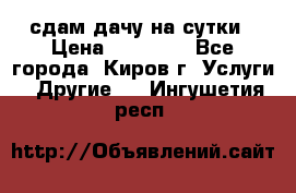 сдам дачу на сутки › Цена ­ 10 000 - Все города, Киров г. Услуги » Другие   . Ингушетия респ.